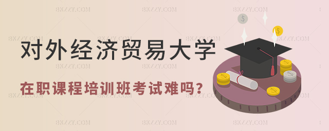 對外經濟貿易大學在職課程培訓班考試難嗎 對外經濟貿易大學在職課程培訓班考試難嗎