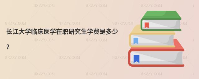 長江大學臨床醫(yī)學在職研究生學費是多少?
