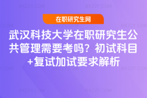 武漢科技大學在職研究生公共管理需要考嗎？初試科目+復試加試要求解析