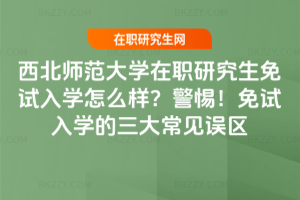 西北師范大學在職研究生免試入學怎么樣？警惕！免試入學的三大常見誤區