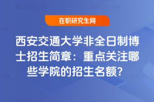 西安交通大學非全日制博士招生簡章:重點關注哪些學院的招生名額?
